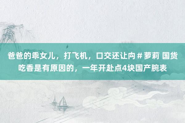 爸爸的乖女儿，打飞机，口交还让禸＃萝莉 国货吃香是有原因的，一年开赴点4块国产腕表