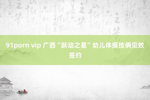 91porn vip 广西“跃动之星”幼儿体操技俩见效签约