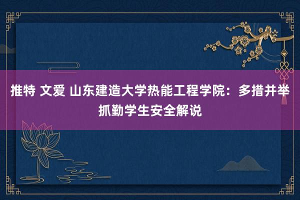 推特 文爱 山东建造大学热能工程学院：多措并举抓勤学生安全解说