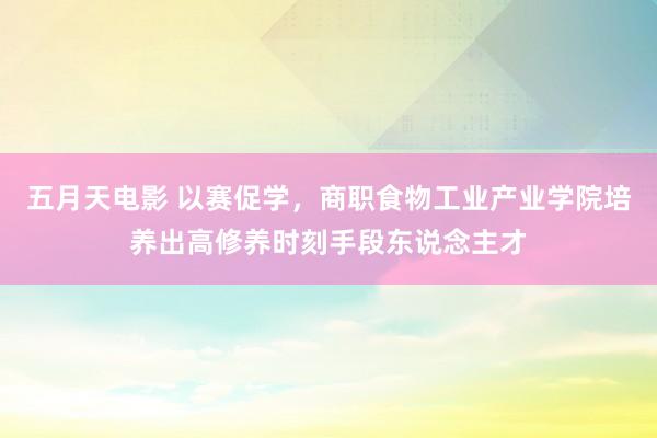 五月天电影 以赛促学，商职食物工业产业学院培养出高修养时刻手段东说念主才