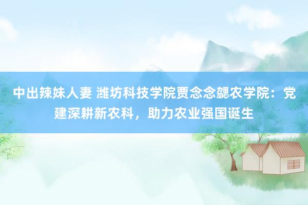 中出辣妹人妻 潍坊科技学院贾念念勰农学院：党建深耕新农科，助力农业强国诞生