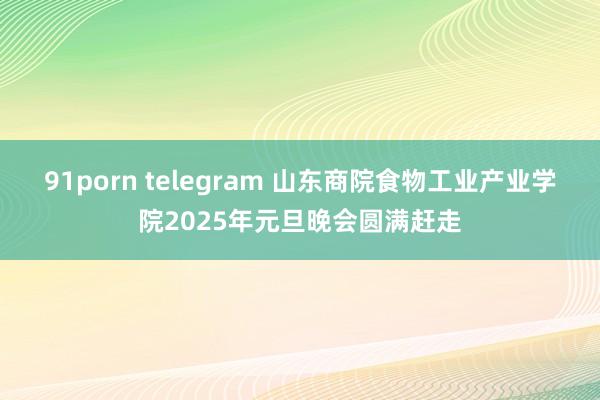 91porn telegram 山东商院食物工业产业学院2025年元旦晚会圆满赶走