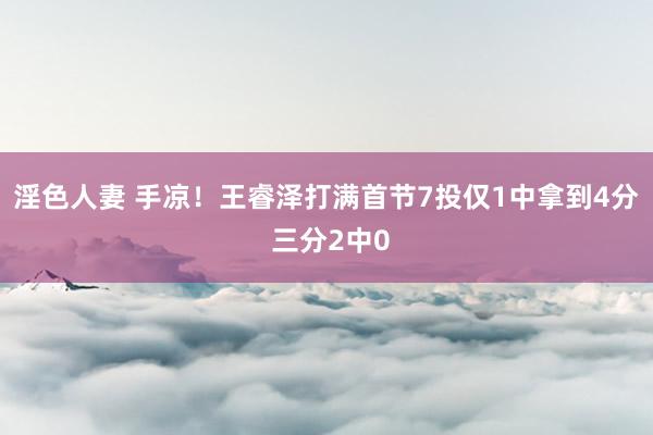 淫色人妻 手凉！王睿泽打满首节7投仅1中拿到4分 三分2中0