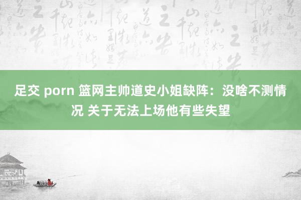 足交 porn 篮网主帅道史小姐缺阵：没啥不测情况 关于无法上场他有些失望