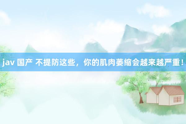 jav 国产 不提防这些，你的肌肉萎缩会越来越严重！
