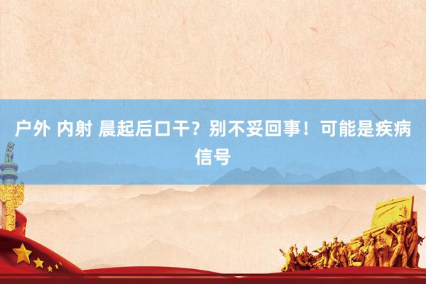 户外 内射 晨起后口干？别不妥回事！可能是疾病信号