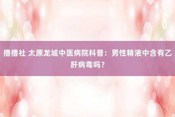 撸撸社 太原龙城中医病院科普：男性精液中含有乙肝病毒吗？