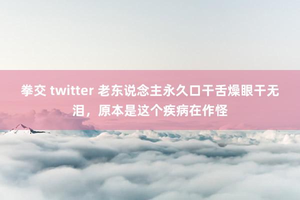 拳交 twitter 老东说念主永久口干舌燥眼干无泪，原本是这个疾病在作怪