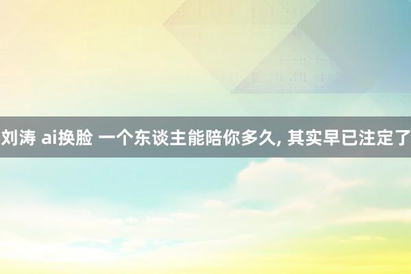 刘涛 ai换脸 一个东谈主能陪你多久， 其实早已注定了