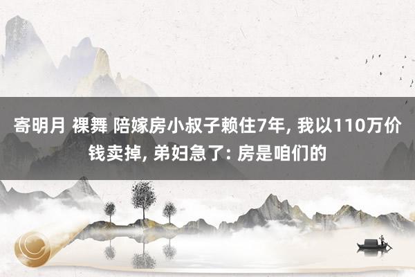 寄明月 裸舞 陪嫁房小叔子赖住7年， 我以110万价钱卖掉， 弟妇急了: 房是咱们的