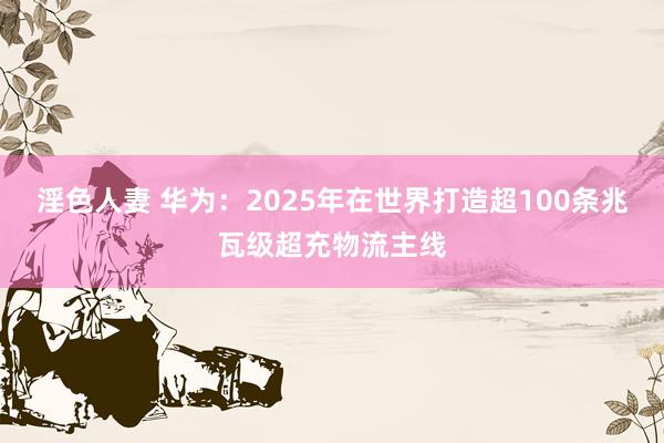 淫色人妻 华为：2025年在世界打造超100条兆瓦级超充物流主线
