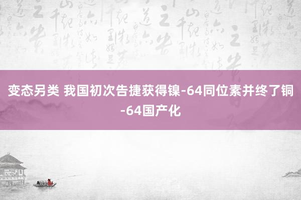变态另类 我国初次告捷获得镍-64同位素并终了铜-64国产化