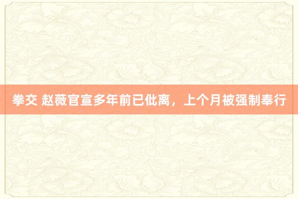 拳交 赵薇官宣多年前已仳离，上个月被强制奉行