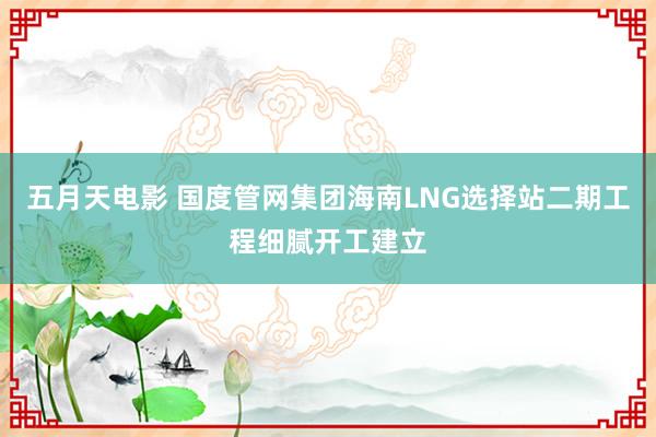 五月天电影 国度管网集团海南LNG选择站二期工程细腻开工建立
