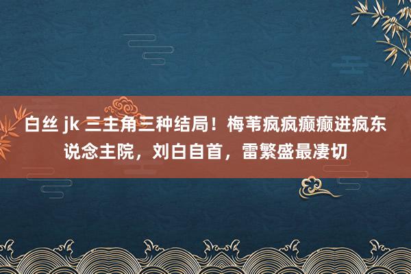 白丝 jk 三主角三种结局！梅苇疯疯癫癫进疯东说念主院，刘白自首，雷繁盛最凄切