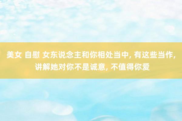 美女 自慰 女东说念主和你相处当中， 有这些当作， 讲解她对你不是诚意， 不值得你爱