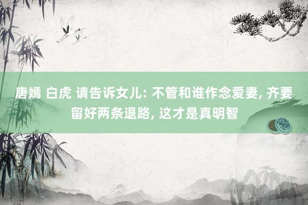 唐嫣 白虎 请告诉女儿: 不管和谁作念爱妻， 齐要留好两条退路， 这才是真明智