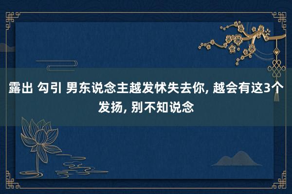 露出 勾引 男东说念主越发怵失去你， 越会有这3个发扬， 别不知说念