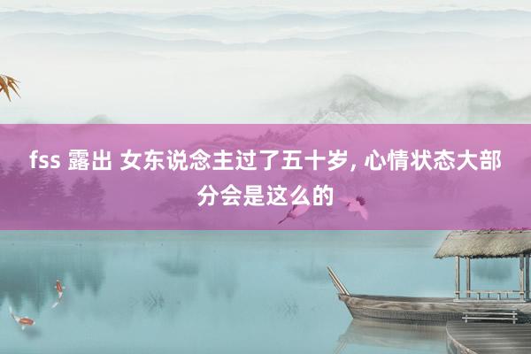 fss 露出 女东说念主过了五十岁， 心情状态大部分会是这么的