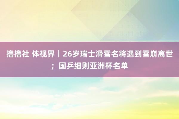 撸撸社 体视界丨26岁瑞士滑雪名将遇到雪崩离世；国乒细则亚洲杯名单