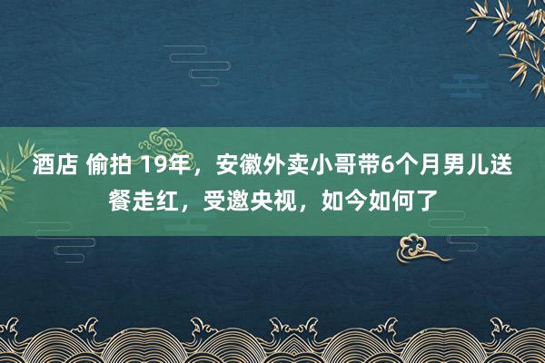 酒店 偷拍 19年，安徽外卖小哥带6个月男儿送餐走红，受邀央视，如今如何了