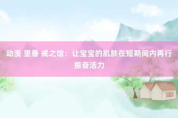 动漫 里番 戒之馆：让宝宝的肌肤在短期间内再行振奋活力
