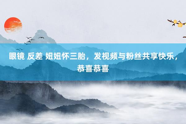 眼镜 反差 妞妞怀三胎，发视频与粉丝共享快乐，恭喜恭喜