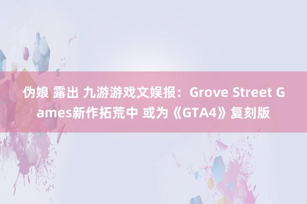 伪娘 露出 九游游戏文娱报：Grove Street Games新作拓荒中 或为《GTA4》复刻版
