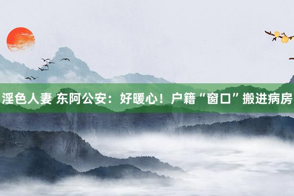 淫色人妻 东阿公安：好暖心！户籍“窗口”搬进病房