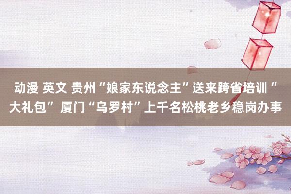 动漫 英文 贵州“娘家东说念主”送来跨省培训“大礼包” 厦门“乌罗村”上千名松桃老乡稳岗办事