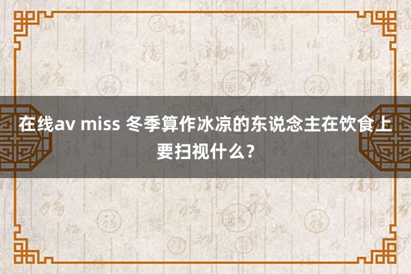 在线av miss 冬季算作冰凉的东说念主在饮食上要扫视什么？