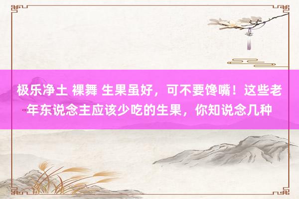 极乐净土 裸舞 生果虽好，可不要馋嘴！这些老年东说念主应该少吃的生果，你知说念几种