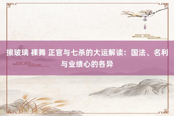 擦玻璃 裸舞 正官与七杀的大运解读：国法、名利与业绩心的各异