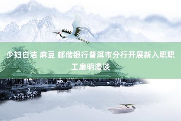 少妇白洁 麻豆 邮储银行普洱市分行开展新入职职工廉明漫谈