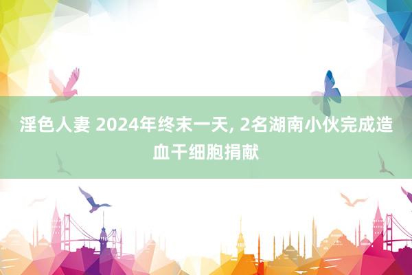 淫色人妻 2024年终末一天， 2名湖南小伙完成造血干细胞捐献