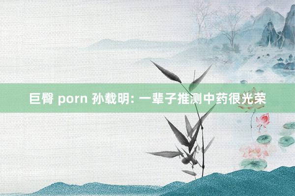 巨臀 porn 孙载明: 一辈子推测中药很光荣