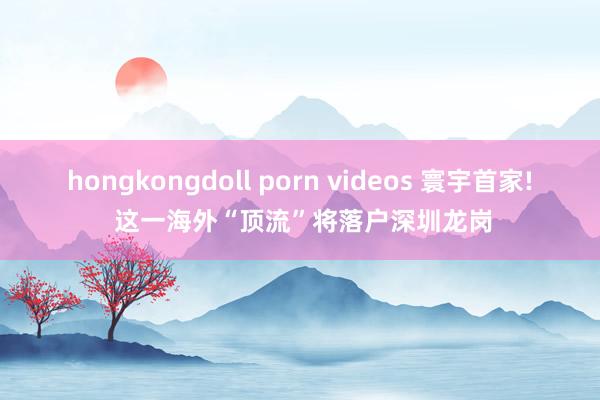 hongkongdoll porn videos 寰宇首家! 这一海外“顶流”将落户深圳龙岗