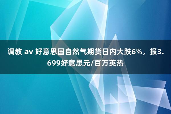 调教 av 好意思国自然气期货日内大跌6%，报3.699好意思元/百万英热