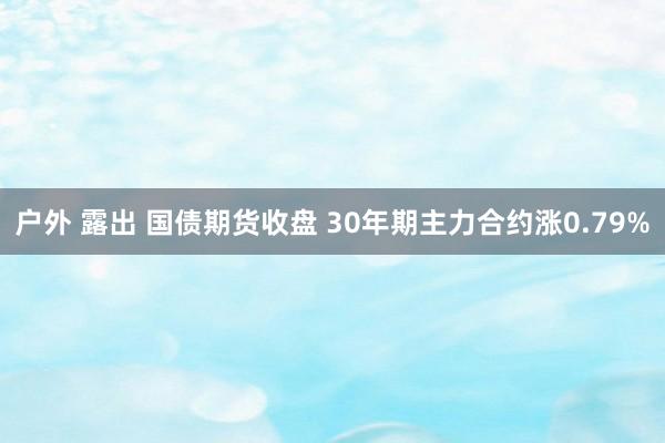户外 露出 国债期货收盘 30年期主力合约涨0.79%