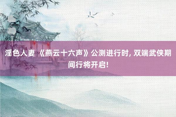 淫色人妻 《燕云十六声》公测进行时， 双端武侠期间行将开启!