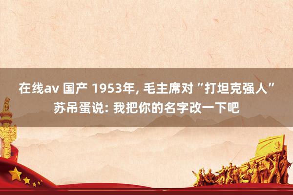 在线av 国产 1953年， 毛主席对“打坦克强人”苏吊蛋说: 我把你的名字改一下吧
