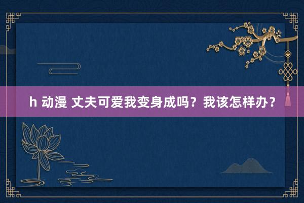 h 动漫 丈夫可爱我变身成吗？我该怎样办？