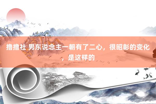 撸撸社 男东说念主一朝有了二心，很昭彰的变化，是这样的