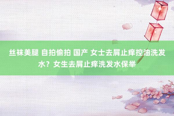 丝袜美腿 自拍偷拍 国产 女士去屑止痒控油洗发水？女生去屑止痒洗发水保举