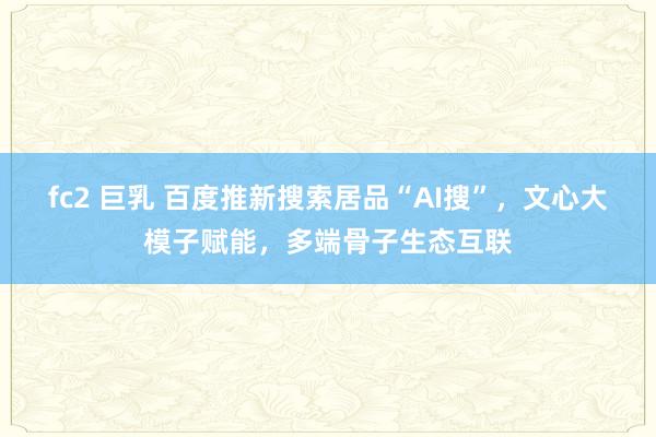 fc2 巨乳 百度推新搜索居品“AI搜”，文心大模子赋能，多端骨子生态互联