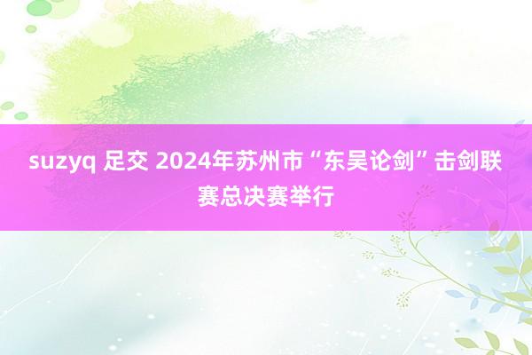 suzyq 足交 2024年苏州市“东吴论剑”击剑联赛总决赛举行