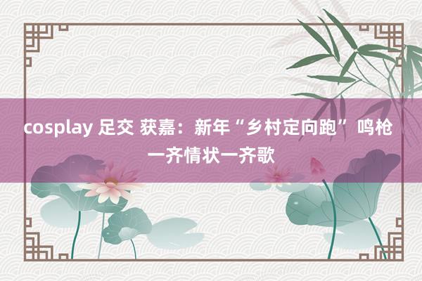 cosplay 足交 获嘉：新年“乡村定向跑” 鸣枪 一齐情状一齐歌