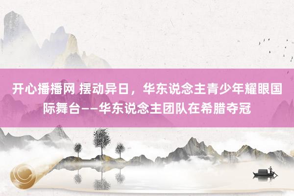 开心播播网 摆动异日，华东说念主青少年耀眼国际舞台——华东说念主团队在希腊夺冠