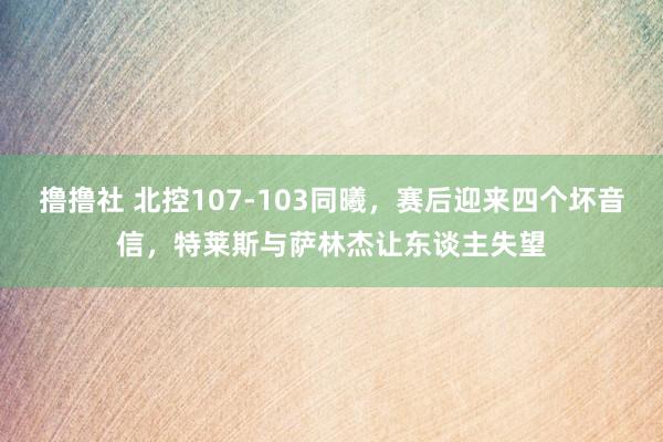 撸撸社 北控107-103同曦，赛后迎来四个坏音信，特莱斯与萨林杰让东谈主失望
