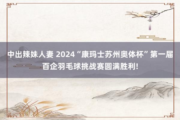 中出辣妹人妻 2024“康玛士苏州奥体杯”第一届百企羽毛球挑战赛圆满胜利!